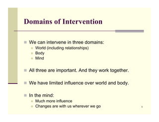 Domains of Intervention

!! We can intervene in three domains:
   !!   World (including relationships)
   !!   Body
   !!   Mind


!! All three are important. And they work together.

!! We have limited influence over world and body.

!! In the mind:
   !!   Much more influence
   !!   Changes are with us wherever we go            3
 