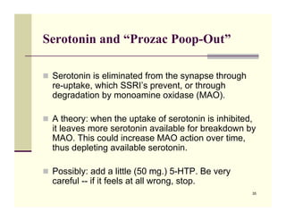Serotonin and “Prozac Poop-Out”

!! Serotonin is eliminated from the synapse through
  re-uptake, which SSRI’s prevent, or through
  degradation by monoamine oxidase (MAO).

!! A theory: when the uptake of serotonin is inhibited,
  it leaves more serotonin available for breakdown by
  MAO. This could increase MAO action over time,
  thus depleting available serotonin.

!! Possibly: add a little (50 mg.) 5-HTP. Be very
  careful -- if it feels at all wrong, stop.
                                                      35
 