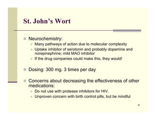 St. John’s Wort

!! Neurochemistry:
   !!   Many pathways of action due to molecular complexity
   !!   Uptake inhibitor of serotonin and probably dopamine and
        norepinephrine; mild MAO inhibitor
   !!   If the drug companies could make this, they would!

!! Dosing: 300 mg. 3 times per day

!! Concerns about decreasing the effectiveness of other
  medications:
   !!   Do not use with protease inhibitors for HIV.
   !!   Unproven concern with birth control pills, but be mindful

                                                                    36
 