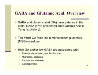 GABA and Glutamic Acid: Overview

!! GABA and glutamic acid (GA) have a dance in the
  brain. GABA is Yin (inhibitory) and Glutamic Acid is
  Yang (excitatory).

!! Too much GA feels like a monosodium glutamate
  (MSG) overdose.

!! High GA and/or low GABA are associated with:
   !!   Anxiety, depression, bipolar disorder
   !!   Migraines, seizures
   !!   Parkinson’s disease
   !!   Schizophrenia
                                                         38
 