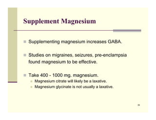 Supplement Magnesium

!! Supplementing magnesium increases GABA.


!! Studies on migraines, seizures, pre-enclampsia
  found magnesium to be effective.

!! Take 400 - 1000 mg. magnesium.
   !!   Magnesium citrate will likely be a laxative.
   !!   Magnesium glycinate is not usually a laxative.



                                                         39
 
