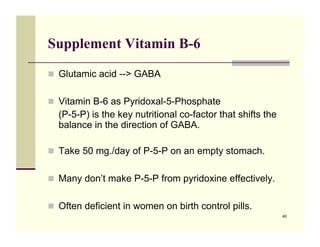 Supplement Vitamin B-6

!! Glutamic acid --> GABA


!! Vitamin B-6 as Pyridoxal-5-Phosphate
  (P-5-P) is the key nutritional co-factor that shifts the
  balance in the direction of GABA.

!! Take 50 mg./day of P-5-P on an empty stomach.


!! Many don’t make P-5-P from pyridoxine effectively.


!! Often deficient in women on birth control pills.
                                                             40
 