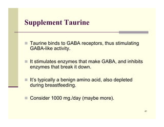 Supplement Taurine

!! Taurine binds to GABA receptors, thus stimulating
  GABA-like activity.

!! It stimulates enzymes that make GABA, and inhibits
  enzymes that break it down.

!! It’s typically a benign amino acid, also depleted
  during breastfeeding.

!! Consider 1000 mg./day (maybe more).

                                                        41
 