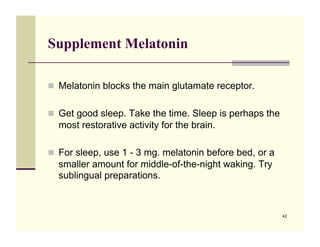 Supplement Melatonin

!! Melatonin blocks the main glutamate receptor.


!! Get good sleep. Take the time. Sleep is perhaps the
  most restorative activity for the brain.

!! For sleep, use 1 - 3 mg. melatonin before bed, or a
  smaller amount for middle-of-the-night waking. Try
  sublingual preparations.!



                                                         42
 