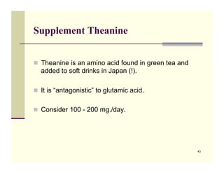 Supplement Theanine


!! Theanine is an amino acid found in green tea and
  added to soft drinks in Japan (!).

!! It is “antagonistic” to glutamic acid.


!! Consider 100 - 200 mg./day. !




                                                      43
 