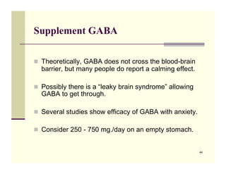 Supplement GABA

!! Theoretically, GABA does not cross the blood-brain
  barrier, but many people do report a calming effect.

!! Possibly there is a “leaky brain syndrome” allowing
  GABA to get through.

!! Several studies show efficacy of GABA with anxiety.

!! Consider 250 - 750 mg./day on an empty stomach.


                                                         44
 