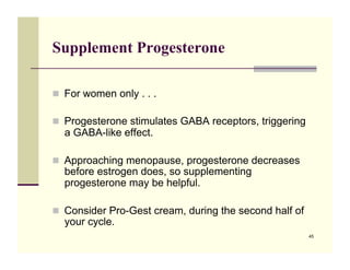Supplement Progesterone

!! For women only . . .

!! Progesterone stimulates GABA receptors, triggering
  a GABA-like effect.

!! Approaching menopause, progesterone decreases
  before estrogen does, so supplementing
  progesterone may be helpful.

!! Consider Pro-Gest cream, during the second half of
  your cycle.
                                                        45
 