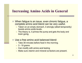 Increasing Amino Acids in General

!! When fatigue is an issue, even chronic fatigue, a
  complete amino acid blend can be very useful.
   !!   Taken on an empty stomach, it strongly (albeit temporarily)
        boosts amino acids levels.
   !!   The theory is, it primes the pump and gets the body and
        brain going.

!! Use a free amino acid balanced blend:
   !!   Take 30 minutes before food in the morning.
   !!   3 - 10 grams
   !!   Can modify with amino acid testing
   !!   Make sure vitamin and mineral co-factors are present.
                                                                      48
 