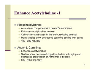 Enhance Acetylcholine -1

!! Phosphatidylserine:
   !!   A structural component of a neuron’s membrane
   !!   Enhances acetylcholine release
   !!   Calms stress pathways in the brain, reducing cortisol
   !!   Many studies show decreased cognitive decline with aging
   !!   100 - 300 mg./day

!! Acetyl-L-Carnitine:
   !!   Enhances acetylcholine
   !!   Studies show decreased cognitive decline with aging and
        decreased progression of Alzheimer’s disease.
   !!   500 - 1000 mg./day
                                                                   50
 