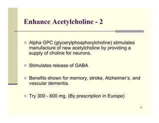 Enhance Acetylcholine - 2

!! Alpha GPC (glycerylphosphorylcholine) stimulates
  manufacture of new acetylcholine by providing a
  supply of choline for neurons.

!! Stimulates release of GABA

!! Benefits shown for memory, stroke, Alzheimer’s, and
  vascular dementia.

!! Try 300 - 600 mg. (By prescription in Europe)

                                                      51
 