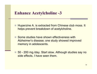 Enhance Acetylcholine -3

!! Huperzine A. is extracted from Chinese club moss. It
  helps prevent breakdown of acetylcholine.

!! Some studies have shown effectiveness with
  Alzheimer’s disease; one study showed improved
  memory in adolescents.

!! 50 - 200 mg./day. Start slow. Although studies say no
  side effects, I have seen them.

                                                          52
 