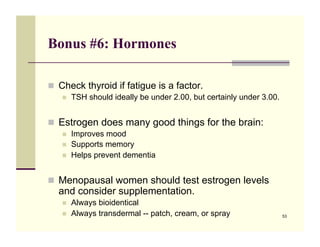 Bonus #6: Hormones

!! Check thyroid if fatigue is a factor.
   !!   TSH should ideally be under 2.00, but certainly under 3.00.


!! Estrogen does many good things for the brain:
   !!   Improves mood
   !!   Supports memory
   !!   Helps prevent dementia


!! Menopausal women should test estrogen levels
  and consider supplementation.
   !!   Always bioidentical
   !!   Always transdermal -- patch, cream, or spray                  53
 