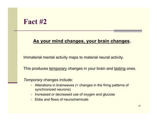 Fact #2

         As your mind changes, your brain changes.


Immaterial mental activity maps to material neural activity.

This produces temporary changes in your brain and lasting ones.

Temporary changes include:
    !!   Alterations in brainwaves (= changes in the firing patterns of
         synchronized neurons)
    !!   Increased or decreased use of oxygen and glucose
    !!   Ebbs and flows of neurochemicals
                                                                          57
 