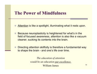 The Power of Mindfulness

!! Attention is like a spotlight, illuminating what it rests upon.


!! Because neuroplasticity is heightened for what’s in the
   field of focused awareness, attention is also like a vacuum
   cleaner, sucking its contents into the brain.

!! Directing attention skillfully is therefore a fundamental way
   to shape the brain - and one’s life over time.

                   The education of attention
              would be an education par excellence.
                         William James                           63
 