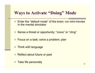 Ways to Activate “Doing” Mode
!! Enter the “default mode” of the brain; run mini-movies
  in the mental simulator

!! Sense a threat or opportunity; “crave” or “cling”

!! Focus on a task; solve a problem; plan

!! Think with language

!! Reflect about future or past

!! Take life personally
                                                        68
 