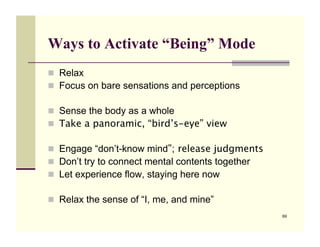 Ways to Activate “Being” Mode
!! Relax
!! Focus on bare sensations and perceptions

!! Sense the body as a whole
!! Take a panoramic, “bird’s-eye” view

!! Engage “don’t-know mind”; release judgments!
!! Don’t try to connect mental contents together
!! Let experience flow, staying here now!

!! Relax the sense of “I, me, and mine”
                                                   69
 