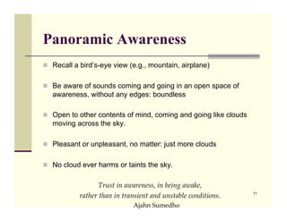 Panoramic Awareness
!! Recall a bird’s-eye view (e.g., mountain, airplane)


!! Be aware of sounds coming and going in an open space of
   awareness, without any edges: boundless

!! Open to other contents of mind, coming and going like clouds
   moving across the sky.

!! Pleasant or unpleasant, no matter: just more clouds


!! No cloud ever harms or taints the sky.


                  Trust in awareness, in being awake, !
                                                                  71
           rather than in transient and unstable conditions.!
                             !Ajahn Sumedho
 