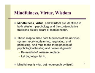 Mindfulness, Virtue, Wisdom

!! Mindfulness, virtue, and wisdom are identified in
  both Western psychology and the contemplative
  traditions as key pillars of mental health.

!! These map to three core functions of the nervous
  system: receiving/learning, regulating, and
  prioritizing. And map to the three phases of
  psychological healing and personal growth:
   !! Be mindful of, release, replace.
   !! Let be, let go, let in.


!! Mindfulness is vital, but not enough by itself.     73
 