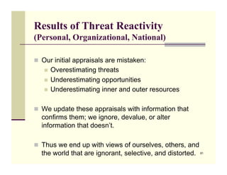 Results of Threat Reactivity
(Personal, Organizational, National)

!! Our initial appraisals are mistaken:
   !! Overestimating threats
   !! Underestimating opportunities
   !! Underestimating inner and outer resources


!! We update these appraisals with information that
  confirms them; we ignore, devalue, or alter
  information that doesn’t.

!! Thus we end up with views of ourselves, others, and
  the world that are ignorant, selective, and distorted.   81
 