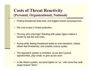 Costs of Threat Reactivity
(Personal, Organizational, National)
!! Feeling threatened feels bad, and triggers stress consequences.


!! We over-invest in threat protection.


!! The boy who cried tiger: flooding with paper tigers makes it
   harder to see the real ones.

!! Acting while feeling threatened leads to over-reactions, makes
   others feel threatened, and creates vicious cycles.

!! The Approach system is inhibited, so we don’t pursue
   opportunities, play small, or give up too soon.

!! In the Attach system, we bond tighter to “us,” with more fear and
                                                                   82

   anger toward “them.”
 