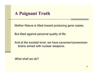 A Poignant Truth

Mother Nature is tilted toward producing gene copies.

But tilted against personal quality of life.

And at the societal level, we have caveman/cavewoman
  brains armed with nuclear weapons.



What shall we do?

                                                        83
 