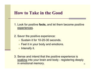 How to Take in the Good

1. Look for positive facts, and let them become positive
   experiences.

2. Savor the positive experience:
    !! Sustain it for 10-20-30 seconds.
    !! Feel it in your body and emotions.
    !! Intensify it.


3. Sense and intend that the positive experience is
   soaking into your brain and body - registering deeply
   in emotional memory.                                  85
 