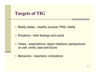 Targets of TIG

!! Bodily states - healthy arousal; PNS; vitality


!! Emotions - both feelings and mood


!! Views - expectations; object relations; perspectives
  on self, world, past and future

!! Behaviors - reportoire; inclinations


                                                          87
 