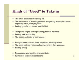 Kinds of “Good” to Take in
!! The small pleasures of ordinary life
!! The satisfaction of attaining goals or recognizing accomplishments -
   especially small, everyday ones
!! Feeling grateful, contented, and fulfilled


!! Things are alright; nothing is wrong; there is no threat
!! Feeling safe and strong
!! The peace and relief of forgiveness


!! Being included, valued, liked, respected, loved by others
!! The good feelings that come from being kind, fair, generous
!! Feeling loving


!! Recognizing your positive character traits
!! Spiritual or existential realizations                                  88
 