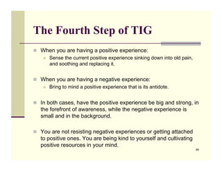 The Fourth Step of TIG
!! When you are having a positive experience:
   !! Sense the current positive experience sinking down into old pain,
      and soothing and replacing it.


!! When you are having a negative experience:
   !! Bring to mind a positive experience that is its antidote.



!! In both cases, have the positive experience be big and strong, in
   the forefront of awareness, while the negative experience is
   small and in the background.

!! You are not resisting negative experiences or getting attached
   to positive ones. You are being kind to yourself and cultivating
   positive resources in your mind.
                                                                          89
 