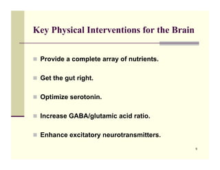 Key Physical Interventions for the Brain


!! Provide a complete array of nutrients.


!! Get the gut right.


!! Optimize serotonin.


!! Increase GABA/glutamic acid ratio.


!! Enhance excitatory neurotransmitters.

                                            9
 