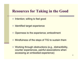 Resources for Taking in the Good
!! Intention; willing to feel good


!! Identified target experience


!! Openness to the experience; embodiment


!! Mindfulness of the steps of TIG to sustain them


!! Working through obstructions (e.g., distractibility,
  counter experiences, painful associations when
  accessing an embodied experience)
                                                          91
 