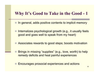 Why It’s Good to Take in the Good - 1

!! In general, adds positive contents to implicit memory


!! Internalizes psychological growth (e.g., it usually feels
  good and goes well to speak from my heart)

!! Associates rewards to good steps; boosts motivation


!! Brings in missing “supplies” (e.g., love, worth) to help
  remedy deficits and heal painful experiences

!! Encourages prosocial experiences and actions
                                                           92
 