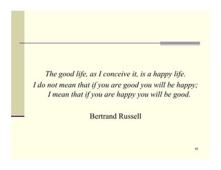 The good life, as I conceive it, is a happy life.
I do not mean that if you are good you will be happy;
     I mean that if you are happy you will be good.

                  Bertrand Russell



                                                    93
 