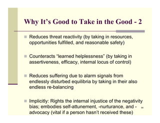 Why It’s Good to Take in the Good - 2

!! Reduces threat reactivity (by taking in resources,
  opportunities fulfilled, and reasonable safety)

!! Counteracts “learned helplessness” (by taking in
  assertiveness, efficacy, internal locus of control)

!! Reduces suffering due to alarm signals from
  endlessly disturbed equilibria by taking in their also
  endless re-balancing

!! Implicitly: Rights the internal injustice of the negativity
  bias; embodies self-attunement, -nurturance, and -         94

  advocacy (vital if a person hasn’t received these)
 