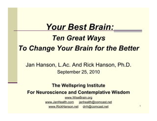 Your Best Brain:
        Ten Great Ways
To Change Your Brain for the Better

  Jan Hanson, L.Ac. And Rick Hanson, Ph.D.
                September 25, 2010

            The Wellspring Institute
  For Neuroscience and Contemplative Wisdom
                     www.WiseBrain.org
         www.JanHealth.com   janhealth@comcast.net
           www.RickHanson.net drrh@comcast.net       1
 
