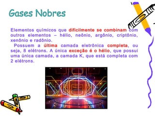Elementos químicos que dificilmente se combinam com
outros elementos – hélio, neônio, argônio, criptônio,
xenônio e radônio.
 Possuem a última camada eletrônica completa, ou
seja, 8 elétrons. A única exceção é o hélio, que possui
uma única camada, a camada K, que está completa com
2 elétrons.
 