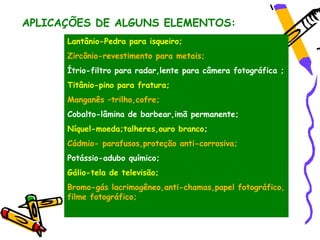 APLICAÇÕES DE ALGUNS ELEMENTOS:
      Lantânio-Pedra para isqueiro;
      Zircônio-revestimento para metais;
      Ítrio-filtro para radar,lente para câmera fotográfica ;
      Titânio-pino para fratura;
      Manganês –trilho,cofre;
      Cobalto-lâmina de barbear,imã permanente;
      Níquel-moeda;talheres,ouro branco;
      Cádmio- parafusos,proteção anti-corrosiva;
      Potássio-adubo químico;
      Gálio-tela de televisão;
      Bromo-gás lacrimogêneo,anti-chamas,papel fotográfico,
      filme fotográfico;
 