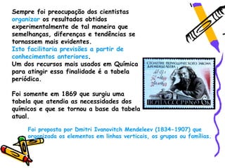 Sempre foi preocupação dos cientistas
organizar os resultados obtidos
experimentalmente de tal maneira que
semelhanças, diferenças e tendências se
tornassem mais evidentes.
Isto facilitaria previsões a partir de
conhecimentos anteriores.
Um dos recursos mais usados em Química
para atingir essa finalidade é a tabela
periódica.

Foi somente em 1869 que surgiu uma
tabela que atendia as necessidades dos
químicos e que se tornou a base da tabela
atual.

     Foi proposta por Dmitri Ivanovitch Mendeleev (1834-1907) que
     organizada os elementos em linhas verticais, os grupos ou famílias.
 