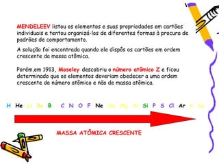 MENDELEEV listou os elementos e suas propriedades em cartões
  individuais e tentou organizá-los de diferentes formas à procura de
  padrões de comportamento.
  A solução foi encontrada quando ele dispôs os cartões em ordem
  crescente da massa atômica.

  Porém,em 1913, Moseley descobriu o número atômico Z e ficou
  determinado que os elementos deveriam obedecer a uma ordem
  crescente de número atômico e não de massa atômica.



H He Li Be B       C N O F Ne Na Mg Al Si P S Cl Ar K Ca



                 MASSA ATÔMICA CRESCENTE
 