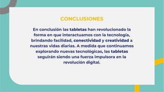 En conclusión las tabletas han revolucionado la
forma en que interactuamos con la tecnología,
brindando facilidad, conectividad y creatividad a
nuestras vidas diarias. A medida que continuamos
explorando nuevas tecnológicas, las tabletas
seguirán siendo una fuerza impulsora en la
revolución digital.
En conclusión las tabletas han revolucionado la
forma en que interactuamos con la tecnología,
brindando facilidad, conectividad y creatividad a
nuestras vidas diarias. A medida que continuamos
explorando nuevas tecnológicas, las tabletas
seguirán siendo una fuerza impulsora en la
revolución digital.
CONCLUSIONES
CONCLUSIONES
 