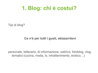 1. Blog: chi è costui?

Tipi di blog?



            Ce n’è per tutti i gusti, sbizzarritevi



personale, letterario, di informazione, satirico, fotoblog, vlog,
  tematici (cucina, moda, tv, intrattenimento, erotico…)
 