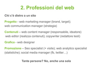 2. Professioni del web
Chi c’è dietro a un sito

Progetto - web marketing manager (brand, target);
web communication manager (strategia)

Contenuti – web content manager (responsabile, ideatore)
web editor (realizza contenuti); copywriter (redattore testi)

Grafica - web designer

Promozione – Seo specialist (+ visite); web analytics specialist
(statistiche); social media manager (fb, twitter…)

             Tante persone? No, anche una sola
 