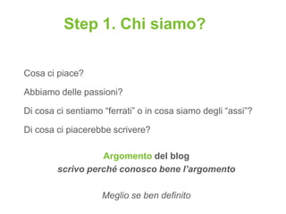 Step 1. Chi siamo?

Cosa ci piace?

Abbiamo delle passioni?

Di cosa ci sentiamo “ferrati” o in cosa siamo degli “assi”?

Di cosa ci piacerebbe scrivere?

                  Argomento del blog
        scrivo perché conosco bene l’argomento

                    Meglio se ben definito
 