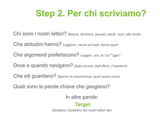 Step 2. Per chi scriviamo?

Chi sono i nostri lettori? Maschi, femmine, giovani, adulti, nerd, alla moda…

Che abitudini hanno? Leggono, vanno sul web, fanno sport

Che argomenti preferiscono? Leggeri, seri, di “ca***ggio”

Dove e quando navigano? Dopo scuola, dall’ufficio, il weekend

Che siti guardano? Spiamo la concorrenza, quali social usano

Quali sono le parole chiave che googlano?

                                In altre parole:
                                     Target
                      Studiamo il pubblico dei nostri lettori tipo
 