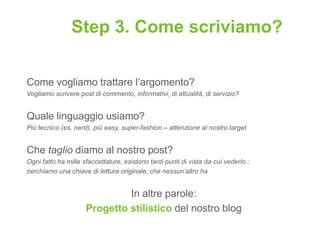Step 3. Come scriviamo?

Come vogliamo trattare l‟argomento?
Vogliamo scrivere post di commento, informativi, di attualità, di servizio?


Quale linguaggio usiamo?
Più tecnico (es. nerd), più easy, super-fashion – attenzione al nostro target


Che taglio diamo al nostro post?
Ogni fatto ha mille sfaccettature, esistono tanti punti di vista da cui vederlo :
cerchiamo una chiave di lettura originale, che nessun’altro ha


                              In altre parole:
                     Progetto stilistico del nostro blog
 