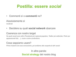 Postilla: essere social

• Commenti sì o commenti no?

Assolutamente sì
moderati


• Decidere su quali social network sbarcare

Coerenza con nostro target
Su quali social sono attivi (Facebook più nazional-popolare, Twitter più settoriale, Flickr per
appassionati foto… ), cosa e come condividono


Cosa sappiamo usare?
Prima iniziamo da cosa conosciamo, poi andiamo alla scoperta di altri social


                               In altre parole:
                       Social strategy del nostro blog
 