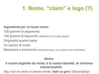 1. Nome, “claim” e logo (?)


Ingredienti per un buon nome:
100 grammi di argomento
100 grammi di keywords (attenzione al nostro target)
Originalità quanto basta
Un pizzico di ironia
Mescolare a piacimento (brainstorming, non copiare ma controllare)

                              Nome:
 il nostro biglietto da visita, è la nostra identità, di richiamo
                           memorizzabile
Arg, non mi viene in mente niente: fatti un giro! (Serendipity)
 
