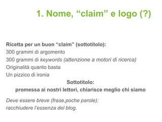 1. Nome, “claim” e logo (?)


Ricetta per un buon “claim” (sottotitolo):
300 grammi di argomento
300 grammi di keywords (attenzione a motori di ricerca)
Originalità quanto basta
Un pizzico di ironia
                         Sottotitolo:
    promessa ai nostri lettori, chiarisce meglio chi siamo

Deve essere breve (frase,poche parole);
racchiudere l’essenza del blog.
 