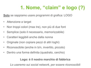 1. Nome, “claim” e logo (?)
Solo se sappiamo usare programmi di grafica: LOGO

• Attenzione a target
• Non troppi colori (max tre), non più di due font
• Semplice (solo il necessario, memorizzabile)
• Caratteri leggibili anche dalla nonna
• Originale (non copiare pezzi di altri loghi)
• Riconoscibile (anche in b/n, invertito, piccolo)
• Dentro una forma definita (quadrato, cerchio)

             Logo: è il nostro marchio di fabbrica
     Lo useremo sui social network, per essere riconoscibili
 