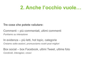 2. Anche l’occhio vuole…


Tre cose che potete valutare:

Commenti – più commentati, ultimi commenti
Puntiamo su interazione

In evidenza – più letti, hot topic, categorie
Creiamo sotto-sezioni, promuoviamo nostri post migliori

Box social – box Facebook, ultimi Tweet, ultime foto
Condividi, interagisci, cresci
 